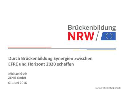 Durch Brückenbildung Synergien zwischen EFRE und Horizont 2020 schaffen Michael Guth ZENIT GmbH 01. Juni 2016 www.brückenbildung-nrw.de