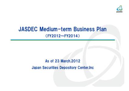 JASDEC Medium-term Business Plan （FY2012～FY2014） As of 23 March,2012 Japan Securities Depository Center,Inc