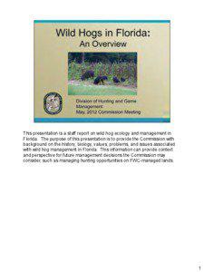 This presentation is a staff report on wild hog ecology and management in Florida. The purpose of this presentation is to provide the Commission with background on the history, biology, values, problems, and issues associated