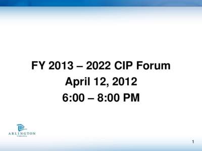 FY 2013 – 2022 CIP Forum April 12, 2012 6:00 – 8:00 PM 1