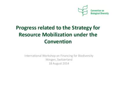 Progress related to the Strategy for Resource Mobilization under the Convention International Workshop on Financing for Biodiversity Ittingen, Switzerland 18 August 2014