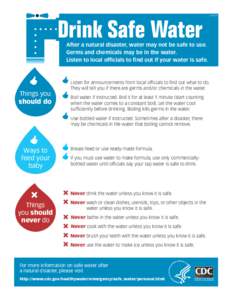 Drink Safe Water  After a natural disaster, water may not be safe to use. Germs and chemicals may be in the water. Listen to local officials to find out if your water is safe.
