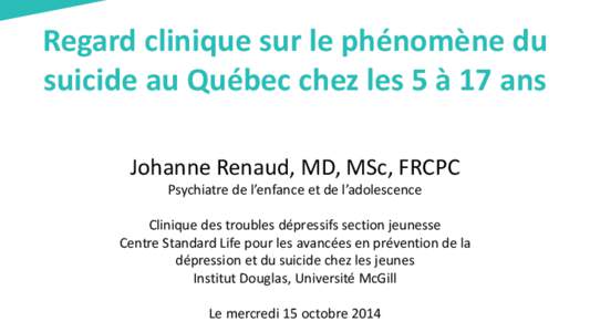 Regard clinique sur le phénomène du suicide au Québec chez les 5 à 17 ans Johanne Renaud, MD, MSc, FRCPC Psychiatre de l’enfance et de l’adolescence Clinique des troubles dépressifs section jeunesse Centre Stand