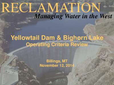 RECLAMATION Managing Water in the West Yellowtail Dam & Bighorn Lake Operating Criteria Review Billings, MT November 12, 2014