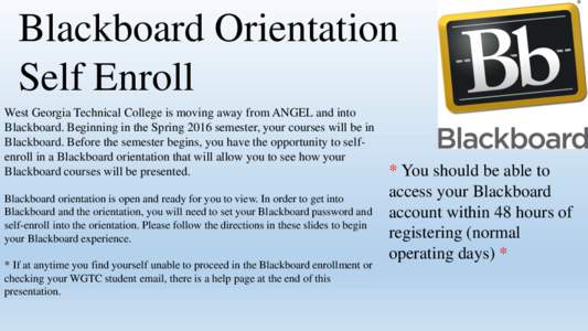 Blackboard Orientation Self Enroll West Georgia Technical College is moving away from ANGEL and into Blackboard. Beginning in the Spring 2016 semester, your courses will be in Blackboard. Before the semester begins, you 