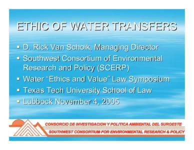 ETHIC OF WATER TRANSFERS  D. Rick Van Schoik, Managing Director  Southwest Consortium of Environmental Research and Policy (SCERP)  Water “Ethics and Value” Law Symposium  Texas Tech University School of Law