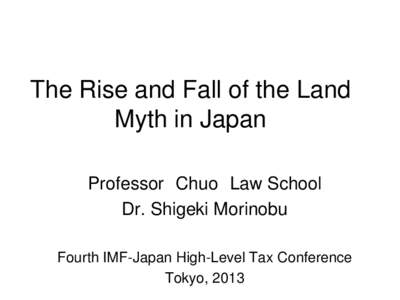 The Rise and Fall of the Land Myth in Japan; By Dr. Shigeki Morinobu, Professor, Chuo Law School; Presented at The Fourth IMF-Japan High-Level Tax Conference for Asian Countries, Tokyo, Japan, April 2-4, 2013