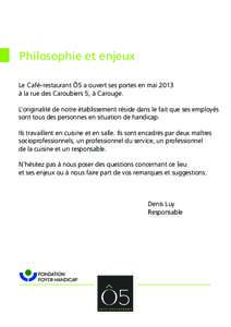 Philosophie et enjeux Le Café-restaurant Ô5 a ouvert ses portes en mai 2013 à la rue des Caroubiers 5, à Carouge. L’originalité de notre établissement réside dans le fait que ses employés sont tous des personne