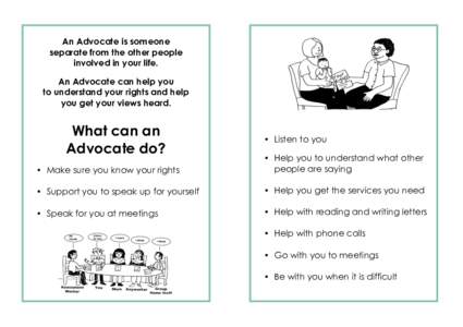 An Advocate is someone separate from the other people involved in your life. An Advocate can help you to understand your rights and help you get your views heard.