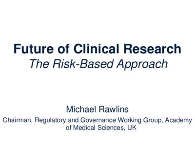 Future of Clinical Research The Risk-Based Approach Michael Rawlins Chairman, Regulatory and Governance Working Group, Academy of Medical Sciences, UK