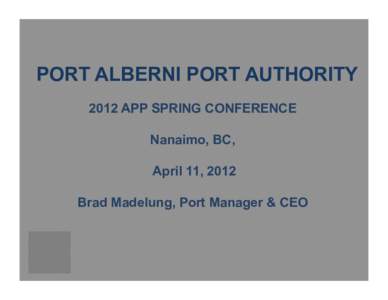 PORT ALBERNI PORT AUTHORITY 2012 APP SPRING CONFERENCE Nanaimo, BC, April 11, 2012 Brad Madelung, Port Manager & CEO