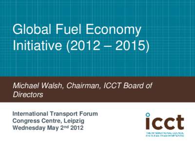 Global Fuel Economy Initiative (2012 – 2015) Michael Walsh, Chairman, ICCT Board of Directors International Transport Forum Congress Centre, Leipzig