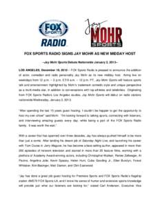 FOX SPORTS RADIO SIGNS JAY MOHR AS NEW MIDDAY HOST --Jay Mohr Sports Debuts Nationwide January 2, 2013-LOS ANGELES, December 19, 2012 – FOX Sports Radio is pleased to announce the addition of actor, comedian and radio 