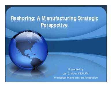 Reshoring: A Manufacturing Strategic Perspective Presented by Jay C. Moon CEcD, FM Mississippi Manufacturers Association