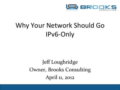 Why Your Network Should Go IPv6-Only Jeff Loughridge Owner, Brooks Consulting April 11, 2012