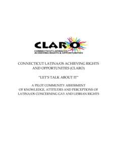 CONNECTICUT LATINA/OS ACHIEVING RIGHTS AND OPPORTUNITIES (CLARO) “LET’S TALK ABOUT IT” A PILOT COMMUNITY ASSESSMENT OF KNOWLEDGE, ATTITUDES AND PERCEPTIONS OF LATINA/OS CONCERNING GAY AND LESBIAN RIGHTS