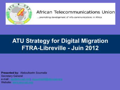 ATU Strategy for Digital Migration FTRA-Libreville - Juin 2012 Presented by: Abdoulkarim Soumaila Secretary General e-mail : ; 