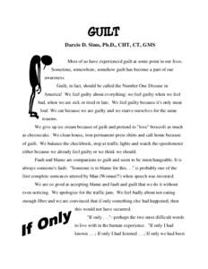 GUILT Darcie D. Sims, Ph.D., CHT, CT, GMS Most of us have experienced guilt at some point in our lives. Sometime, somewhere, somehow guilt has become a part of our awareness. Guilt, in fact, should be called the Number O