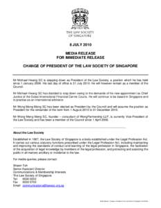 8 JULY 2010 MEDIA RELEASE FOR IMMEDIATE RELEASE CHANGE OF PRESIDENT OF THE LAW SOCIETY OF SINGAPORE  Mr Michael Hwang SC is stepping down as President of the Law Society, a position which he has held