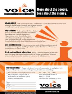 More about the people. Less about the money. What is VOICE? VOICE: Voter Owned Iowa Clean Elections is a system where candidates can choose to run using public funding instead of constantly fund raising and accepting