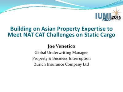 Building on Asian Property Expertise to Meet NAT CAT Challenges on Static Cargo Joe Venetico Global Underwriting Manager, Property & Business Interruption Zurich Insurance Company Ltd