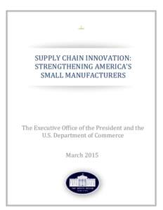 SUPPLY CHAIN INNOVATION: STRENGTHENING AMERICA’S SMALL MANUFACTURERS The Executive Office of the President and the U.S. Department of Commerce