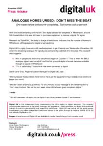 November[removed]ANALOGUE HOMES URGED: DON’T MISS THE BOAT One week before switchover completes, 500 homes still to convert With one week remaining until the UK’s first digital switchover completes in Whitehaven, aro