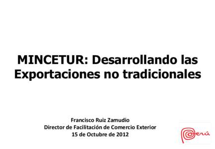 MINCETUR: Desarrollando las Exportaciones no tradicionales Francisco	
  Ruiz	
  Zamudio	
   Director	
  de	
  Facilitación	
  de	
  Comercio	
  Exterior	
   15	
  de	
  Octubre	
  de	
  2012	
  