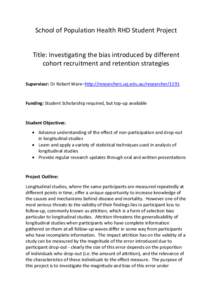 School of Population Health RHD Student Project Title: Investigating the bias introduced by different cohort recruitment and retention strategies Supervisor: Dr Robert Ware–http://researchers.uq.edu.au/researcher/1191 