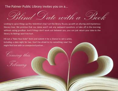 The Palmer Public Library invites you on a...  Blind Date with a Book Looking to spice things up this Valentine’s Day? Let the library fix you up with an alluring and mysterious literary love. We promise that our dates