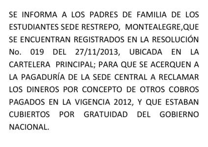 SE INFORMA A LOS PADRES DE FAMILIA DE LOS ESTUDIANTES SEDE RESTREPO, MONTEALEGRE,QUE SE ENCUENTRAN REGISTRADOS EN LA RESOLUCIÓN No. 019 DEL[removed], UBICADA EN LA CARTELERA PRINCIPAL; PARA QUE SE ACERQUEN A LA PAGADU