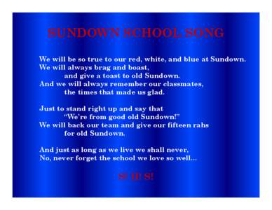 SUNDOWN SCHOOL SONG We will be so true to our red, white, and blue at Sundown. We will always brag and boast, and give a toast to old Sundown. And we will always remember our classmates, the times that made us glad.