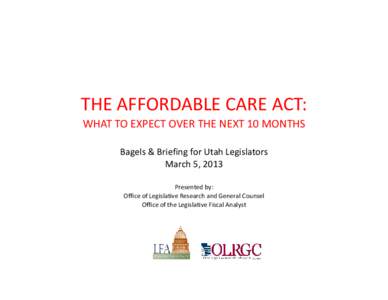 THE AFFORDABLE CARE ACT: WHAT TO EXPECT OVER THE NEXT 10 MONTHS Bagels & Briefing for Utah Legislators March 5, 2013 Presented by: Office of Legislative Research and General Counsel