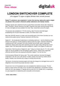 18 April[removed]LONDON SWITCHOVER COMPLETE UK’s biggest TV region is digital; Minister hails ‘smooth process’ Digital TV switchover was completed in London this evening, making the capital a digital city ahead of th