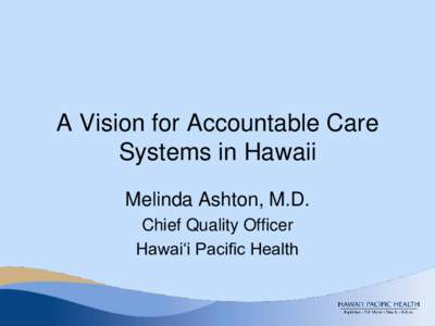 A Vision for Accountable Care Systems in Hawaii Melinda Ashton, M.D. Chief Quality Officer Hawai‘i Pacific Health