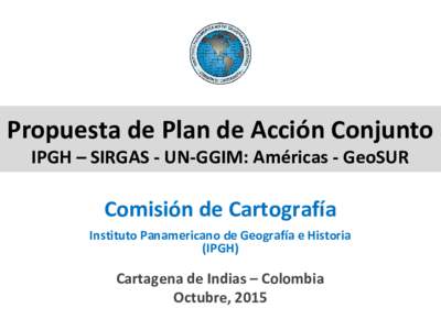 Propuesta de Plan de Acción Conjunto IPGH – SIRGAS - UN-GGIM: Américas - GeoSUR Comisión de Cartografía Instituto Panamericano de Geografía e Historia (IPGH)