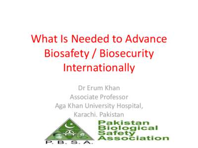 What Is Needed to Advance Biosafety / Biosecurity Internationally Dr Erum Khan Associate Professor Aga Khan University Hospital,