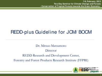 7-8, February, 2013 Two-Day Seminar for Climate Change and Forests - Conservation of Tropical Forests towards the Green Economy - REDD-plus Guideline for JCM/BOCM Dr. Mitsuo Matsumoto