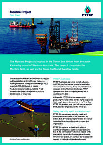 Montara Project Fact Sheet The Montara Project is located in the Timor Sea 180km from the north Kimberley coast off Western Australia. The project comprises the Montara field, as well as the Skua, Swift and Swallow field