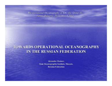 The operational Oceanography of IOC (for Group II), Varna, Bulgaria, 20-22 March 2012 TOWARDS OPERATIONAL OCEANOGRAPHY IN THE RUSSIAN FEDERATION Alexander Postnov,