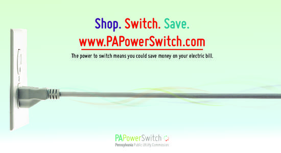 Shop. Switch. Save. www.PAPowerSwitch.com The power to switch means you could save money on your electric bill. Pennsylvania Public Utility Commission Commonwealth Keystone Building