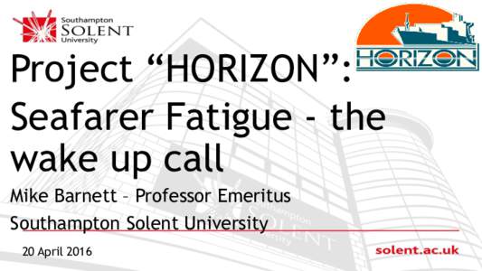 Project “HORIZON”: Seafarer Fatigue - the wake up call Mike Barnett – Professor Emeritus Southampton Solent University 20 April 2016