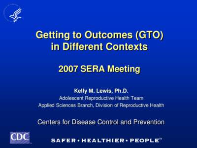 Getting to Outcomes (GTO) in Different Contexts 2007 SERA Meeting Kelly M. Lewis, Ph.D. Adolescent Reproductive Health Team Applied Sciences Branch, Division of Reproductive Health