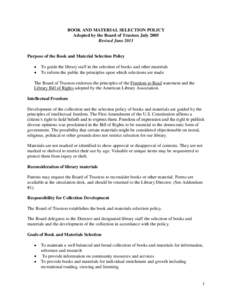 BOOK AND MATERIAL SELECTION POLICY Adopted by the Board of Trustees July 2005 Revised June 2011 Purpose of the Book and Material Selection Policy To guide the library staff in the selection of books and other materials