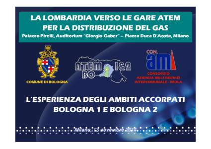 LA LOMBARDIA VERSO LE GARE ATEM PER LA DISTRIBUZIONE DEL GAS Palazzo Pirelli, Auditorium “Giorgio Gaber” – Piazza Duca D’Aosta, Milano L’ESPERIENZA DEGLI AMBITI ACCORPATI BOLOGNA 1 E BOLOGNA 2