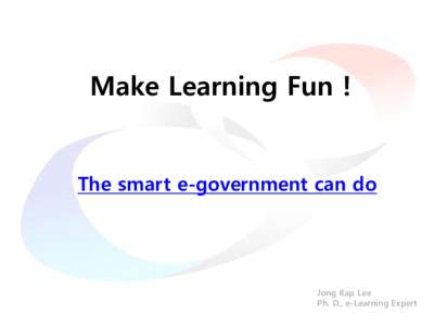 Make Learning Fun !  The smart e-government can do Jong Kap Lee Ph. D., e-Learning Expert