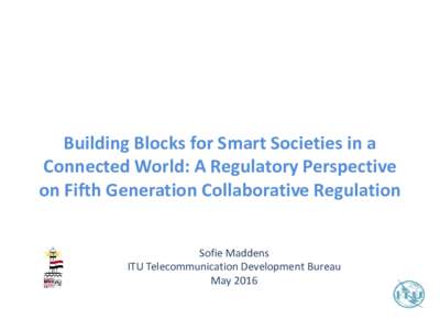 Building Blocks for Smart Societies in a Connected World: A Regulatory Perspective on Fifth Generation Collaborative Regulation Sofie Maddens ITU Telecommunication Development Bureau May 2016