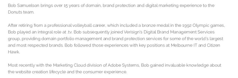 Bob Samuelson brings over 15 years of domain, brand protection and digital marketing experience to the Donuts team. After retiring from a professional volleyball career, which included a bronze medal in the 1992 Olympic 