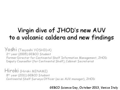 Virgin dive of JHOD’s new AUV to a volcanic caldera and new findings Yoshi (Tsuyoshi YOSHIDA) 2nd year[removed]GEBCO Student Former Director for Continental Shelf Information Management, JHOD
