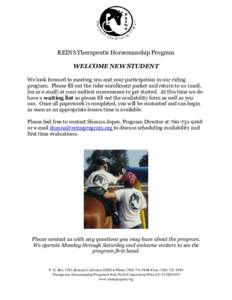 REINS Therapeutic Horsemanship Program WELCOME NEW STUDENT We look forward to meeting you and your participation in our riding program. Please fill out the rider enrollment packet and return to us (mail, fax or e-mail) a